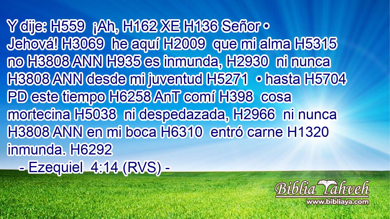 Y dije: H559  ¡Ah, H162 XE H136 Señor • Jehová! H3069  he aquí H2009  que mi alma H5315  no H3808 ANN H935 es inmunda, H2930  ni nunca H3808 ANN desde mi juventud H5271  • hasta H5704 PD este tiempo H6258 AnT comí H398  cosa mortecina H5038  ni despedazada, H2966  ni nunca H3808 ANN en mi boca H6310  entró carne H1320  inmunda. H6292  