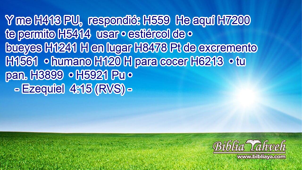 Y me H413 PU,  respondió: H559  He aquí H7200  te permito H5414  usar • estiércol de • bueyes H1241 H en lugar H8478 Pt de excremento H1561  • humano H120 H para cocer H6213  • tu pan. H3899  • H5921 Pu • 