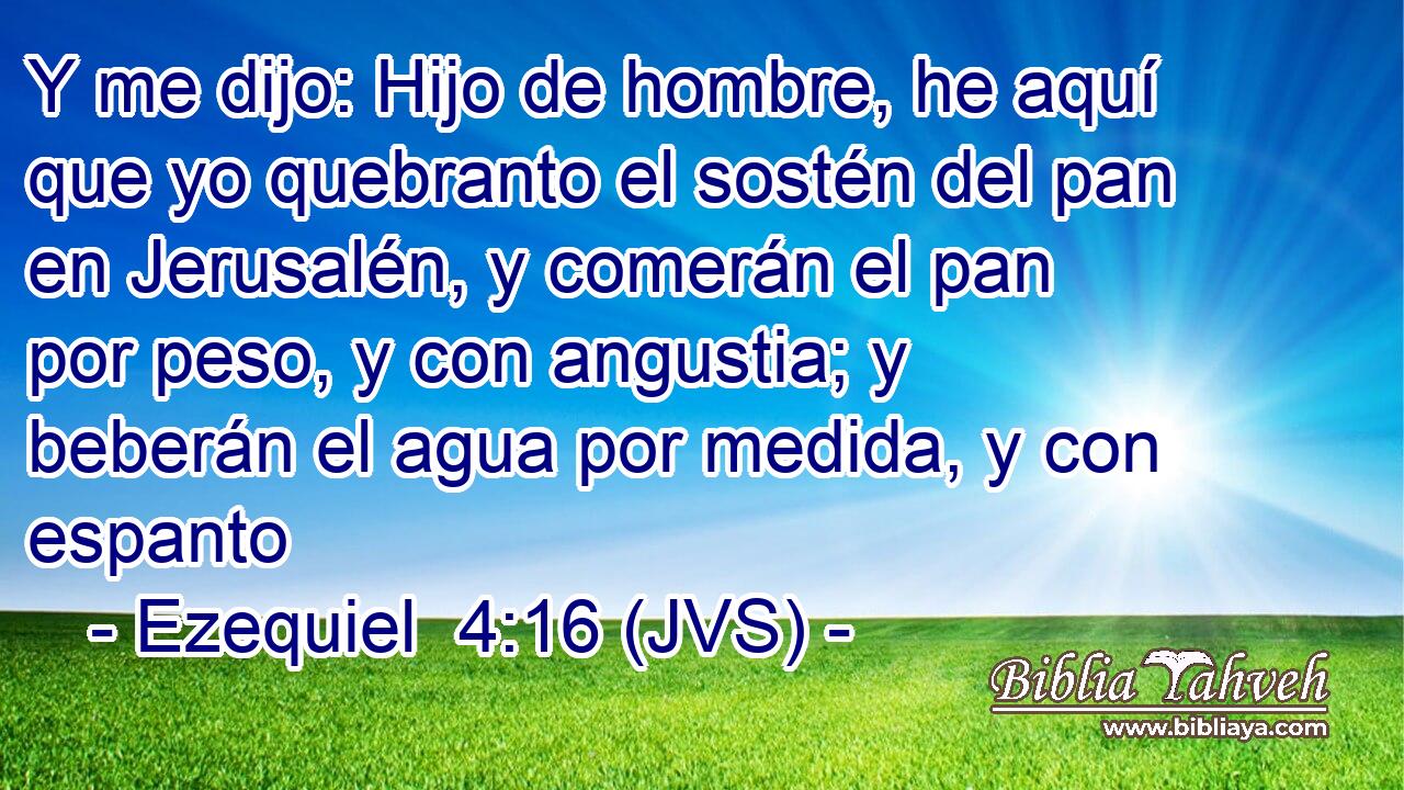 Y me dijo: Hijo de hombre, he aquí que yo quebranto el sostén del pan en Jerusalén, y comerán el pan por peso, y con angustia; y beberán el agua por medida, y con espanto