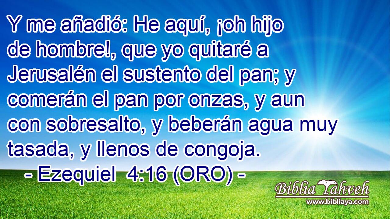  Y me añadió: He aquí, ¡oh hijo de hombre!, que yo quitaré a Jerusalén el sustento del pan; y comerán el pan por onzas, y aun con sobresalto, y beberán agua muy tasada, y llenos de congoja. 