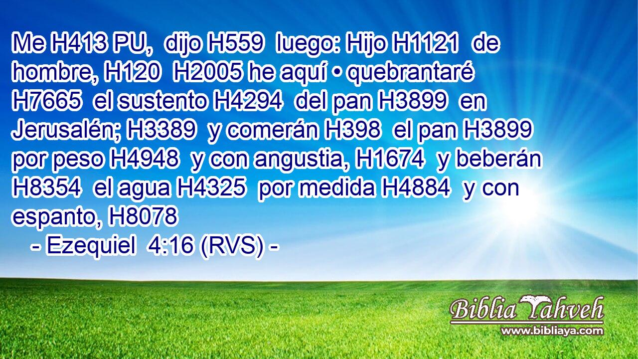 Me H413 PU,  dijo H559  luego: Hijo H1121  de hombre, H120  H2005 he aquí • quebrantaré H7665  el sustento H4294  del pan H3899  en Jerusalén; H3389  y comerán H398  el pan H3899  por peso H4948  y con angustia, H1674  y beberán H8354  el agua H4325  por medida H4884  y con espanto, H8078  