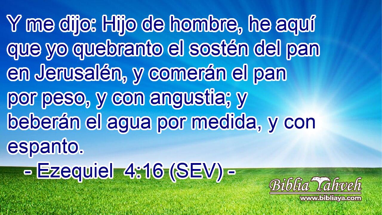 Y me dijo: Hijo de hombre, he aquí que yo quebranto el sostén del pan en Jerusalén, y comerán el pan por peso, y con angustia; y beberán el agua por medida, y con espanto.