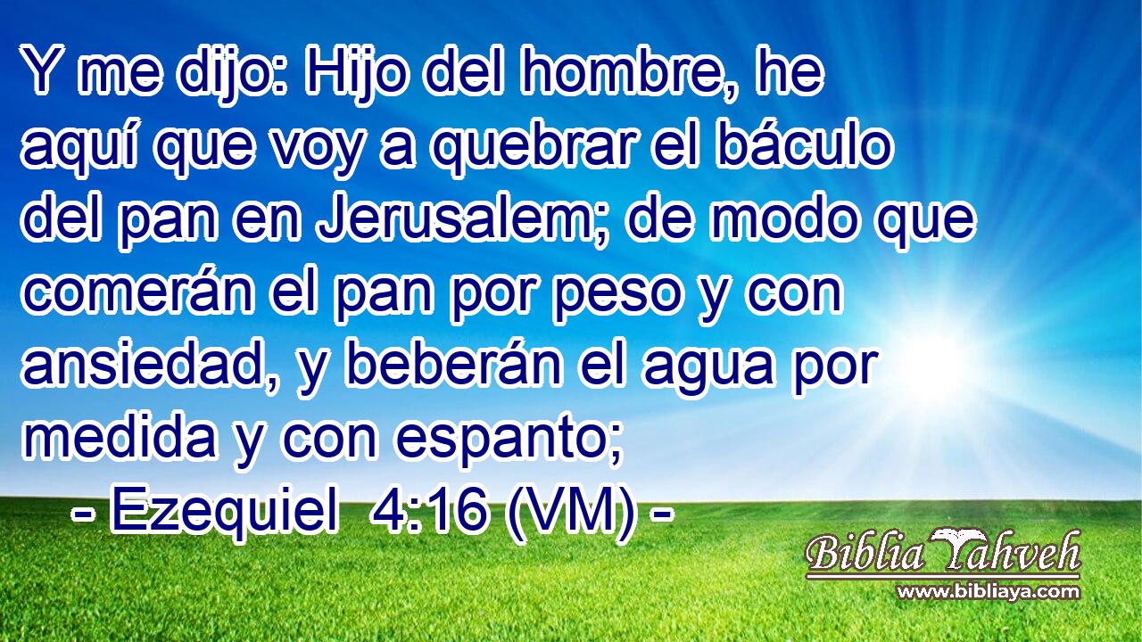  Y me dijo: Hijo del hombre, he aquí que voy a quebrar el báculo del pan en Jerusalem; de modo que comerán el pan por peso y con ansiedad, y beberán el agua por medida y con espanto; 