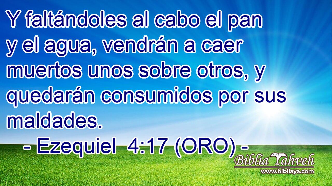  Y faltándoles al cabo el pan y el agua, vendrán a caer muertos unos sobre otros, y quedarán consumidos por sus maldades. 