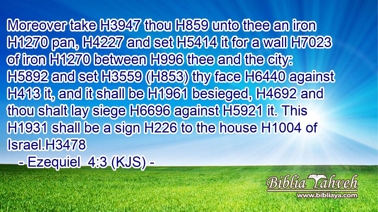 Moreover take H3947 thou H859 unto thee an iron H1270 pan, H4227 and set H5414 it for a wall H7023 of iron H1270 between H996 thee and the city: H5892 and set H3559 (H853) thy face H6440 against H413 it, and it shall be H1961 besieged, H4692 and thou shalt lay siege H6696 against H5921 it. This H1931 shall be a sign H226 to the house H1004 of Israel.H3478