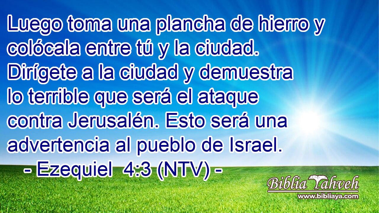 Luego toma una plancha de hierro y colócala entre tú y la ciudad. Dirígete a la ciudad y demuestra lo terrible que será el ataque contra Jerusalén. Esto será una advertencia al pueblo de Israel.