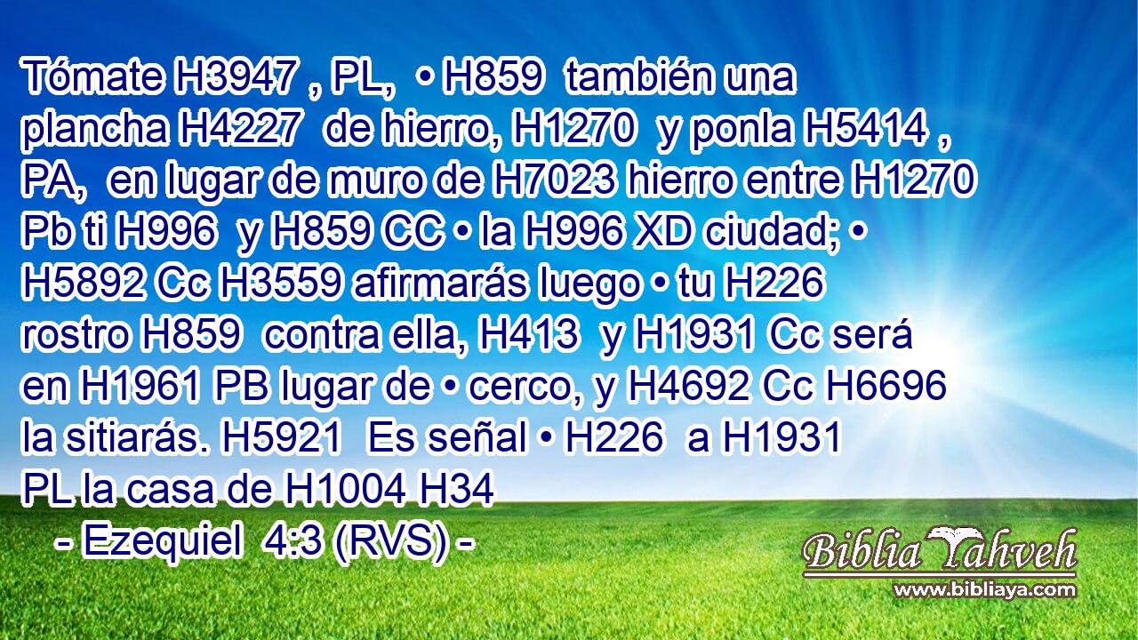 Tómate H3947 , PL,  • H859  también una plancha H4227  de hierro, H1270  y ponla H5414 , PA,  en lugar de muro de H7023 hierro entre H1270 Pb ti H996  y H859 CC • la H996 XD ciudad; • H5892 Cc H3559 afirmarás luego • tu H226  rostro H859  contra ella, H413  y H1931 Cc será en H1961 PB lugar de • cerco, y H4692 Cc H6696 la sitiarás. H5921  Es señal • H226  a H1931 PL la casa de H1004 H34
