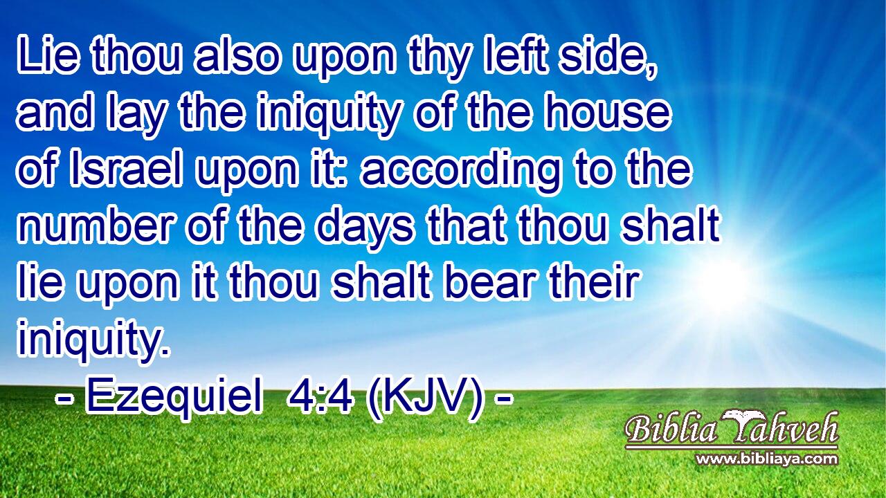 Lie thou also upon thy left side, and lay the iniquity of the house of Israel upon it: according to the number of the days that thou shalt lie upon it thou shalt bear their iniquity.