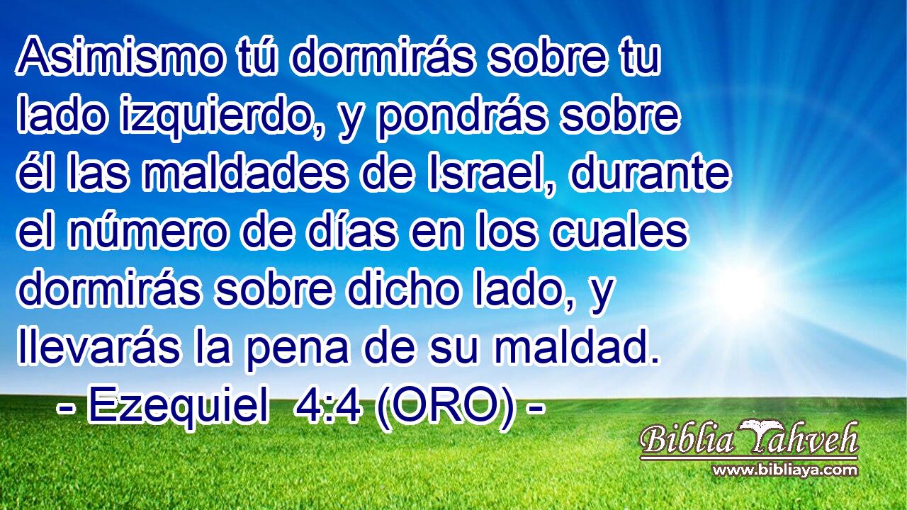  Asimismo tú dormirás sobre tu lado izquierdo, y pondrás sobre él las maldades de Israel, durante el número de días en los cuales dormirás sobre dicho lado, y llevarás la pena de su maldad. 