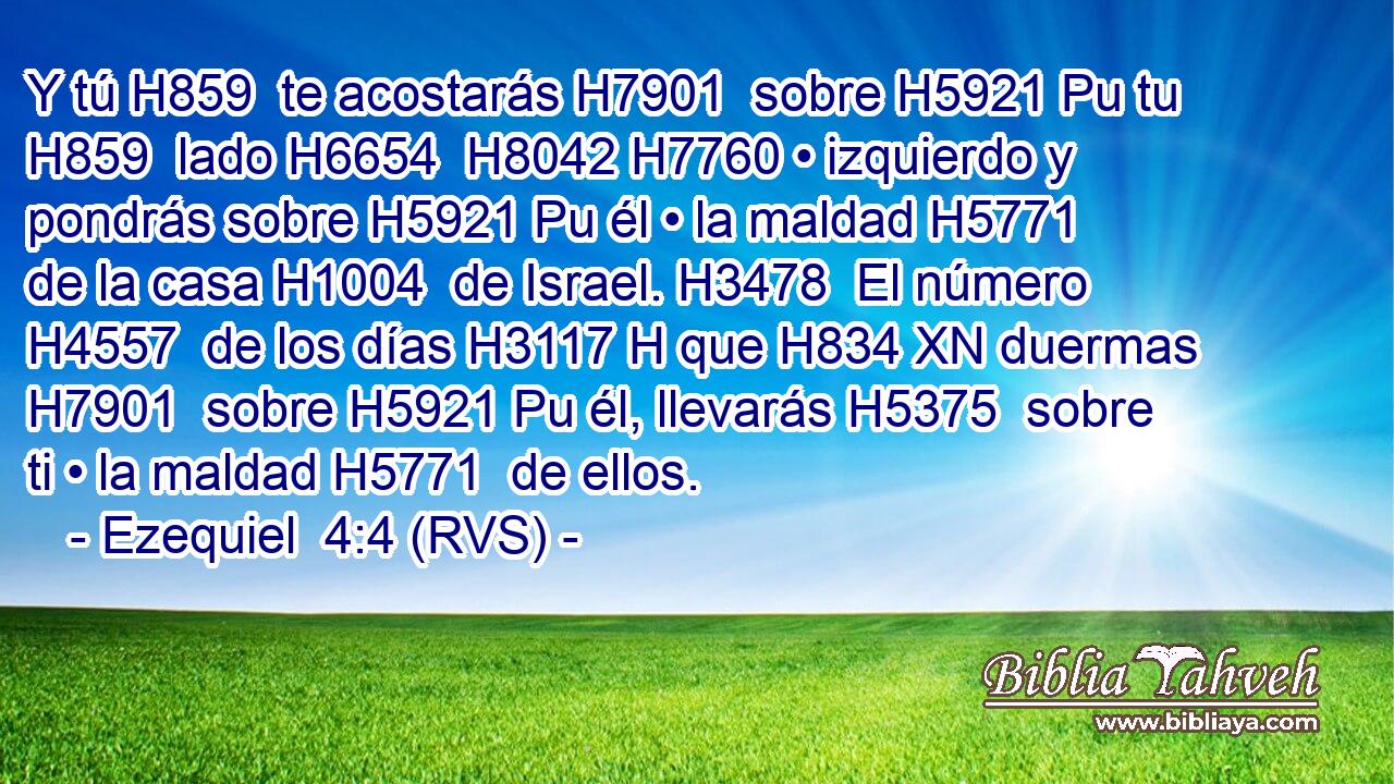 Y tú H859  te acostarás H7901  sobre H5921 Pu tu H859  lado H6654  H8042 H7760 • izquierdo y pondrás sobre H5921 Pu él • la maldad H5771  de la casa H1004  de Israel. H3478  El número H4557  de los días H3117 H que H834 XN duermas H7901  sobre H5921 Pu él, llevarás H5375  sobre ti • la maldad H5771  de ellos. 