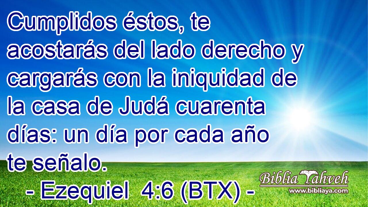 Cumplidos éstos, te acostarás del lado derecho y cargarás con la iniquidad de la casa de Judá cuarenta días: un día por cada año te señalo.