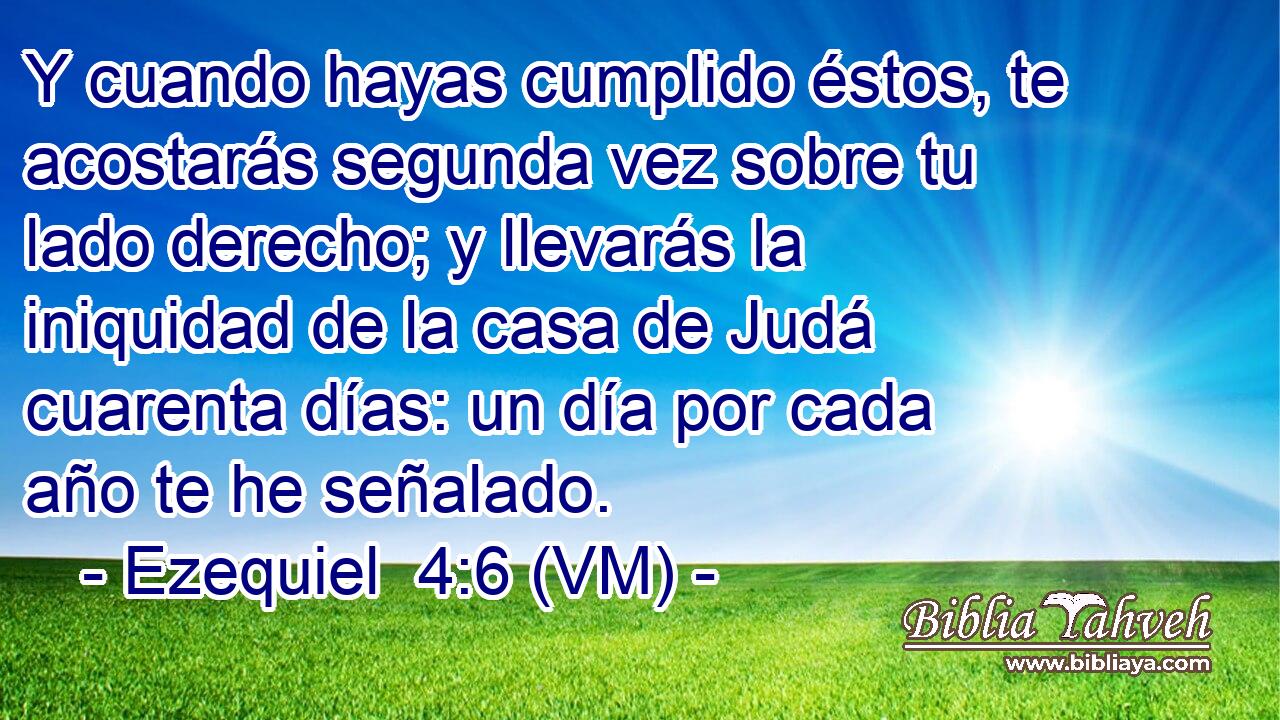  Y cuando hayas cumplido éstos, te acostarás segunda vez sobre tu lado derecho; y llevarás la iniquidad de la casa de Judá cuarenta días: un día por cada año te he señalado. 