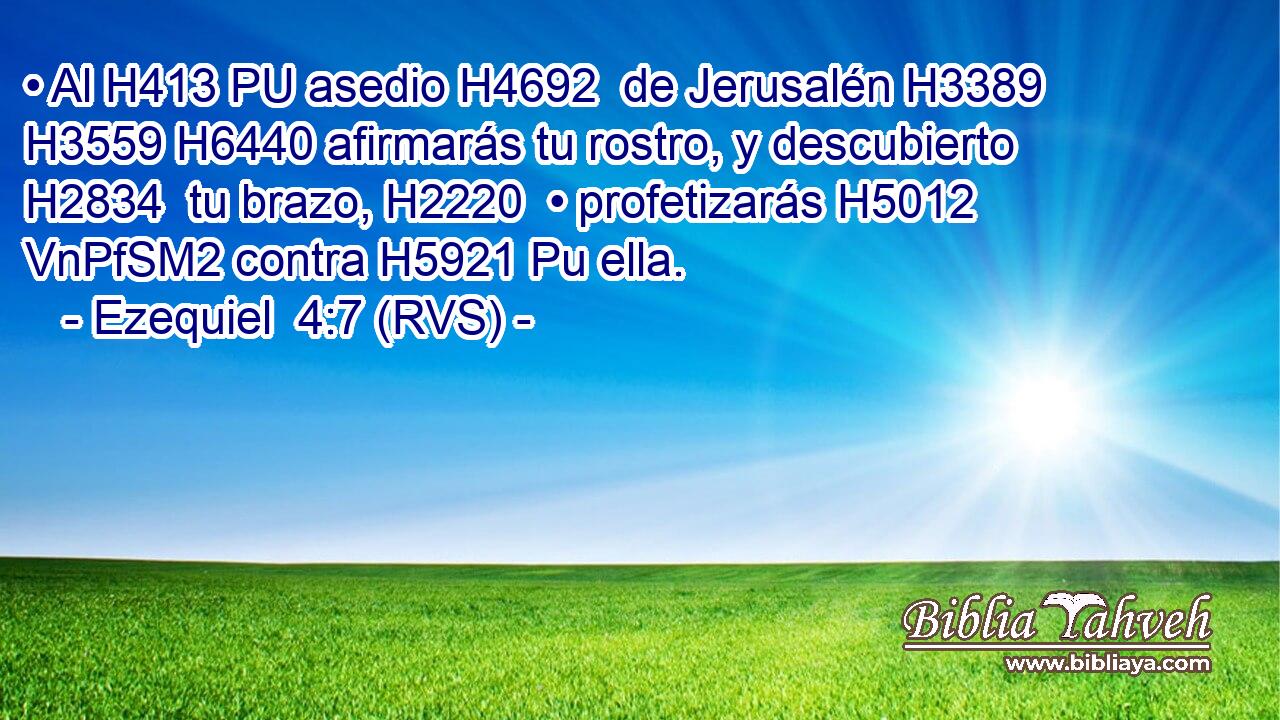 • Al H413 PU asedio H4692  de Jerusalén H3389  H3559 H6440 afirmarás tu rostro, y descubierto H2834  tu brazo, H2220  • profetizarás H5012 VnPfSM2 contra H5921 Pu ella. 