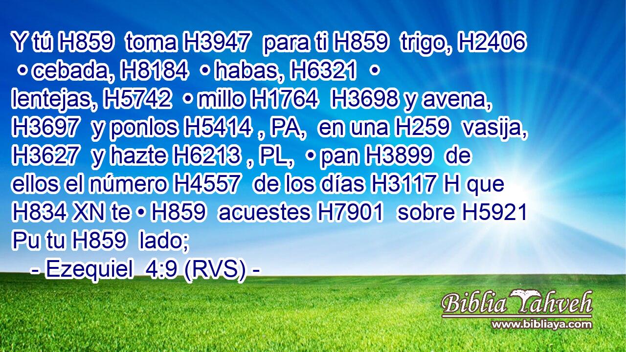 Y tú H859  toma H3947  para ti H859  trigo, H2406  • cebada, H8184  • habas, H6321  • lentejas, H5742  • millo H1764  H3698 y avena, H3697  y ponlos H5414 , PA,  en una H259  vasija, H3627  y hazte H6213 , PL,  • pan H3899  de ellos el número H4557  de los días H3117 H que H834 XN te • H859  acuestes H7901  sobre H5921 Pu tu H859  lado;