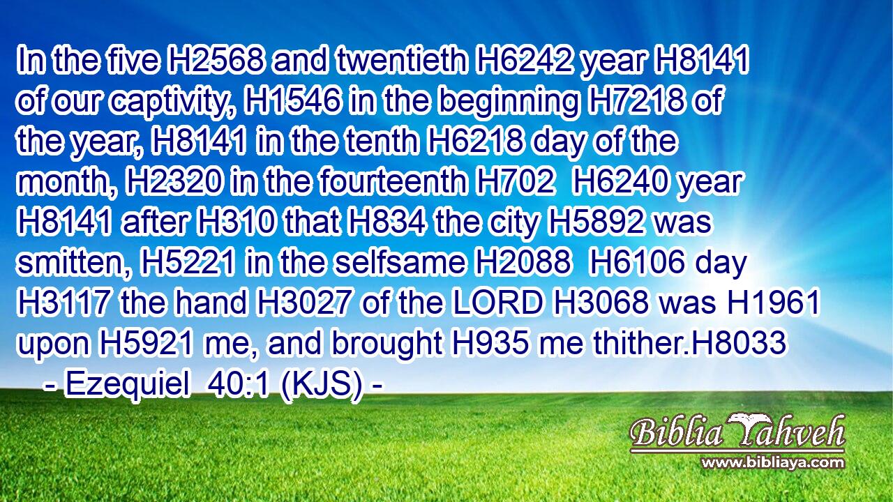 In the five H2568 and twentieth H6242 year H8141 of our captivity, H1546 in the beginning H7218 of the year, H8141 in the tenth H6218 day of the month, H2320 in the fourteenth H702  H6240 year H8141 after H310 that H834 the city H5892 was smitten, H5221 in the selfsame H2088  H6106 day H3117 the hand H3027 of the LORD H3068 was H1961 upon H5921 me, and brought H935 me thither.H8033