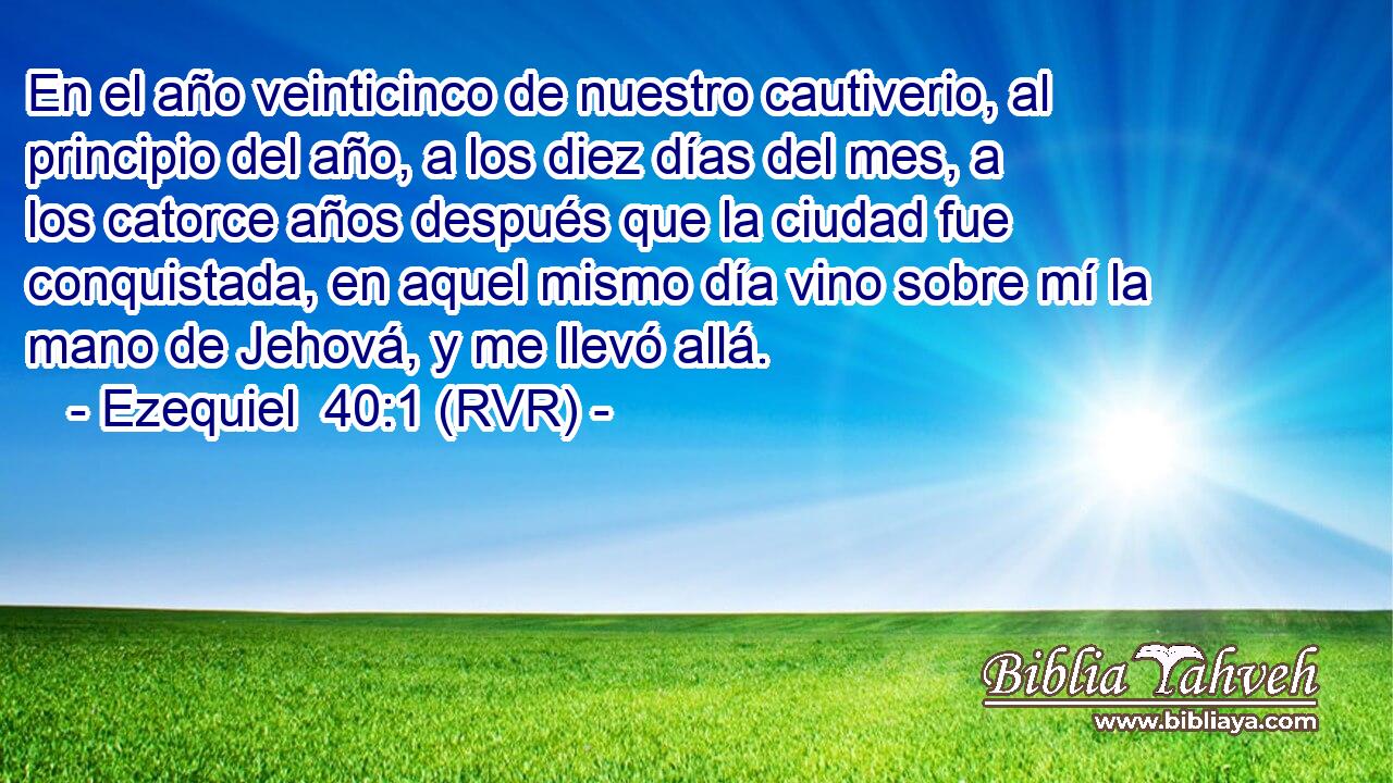 En el año veinticinco de nuestro cautiverio, al principio del año, a los diez días del mes, a los catorce años después que la ciudad fue conquistada, en aquel mismo día vino sobre mí la mano de Jehová, y me llevó allá.