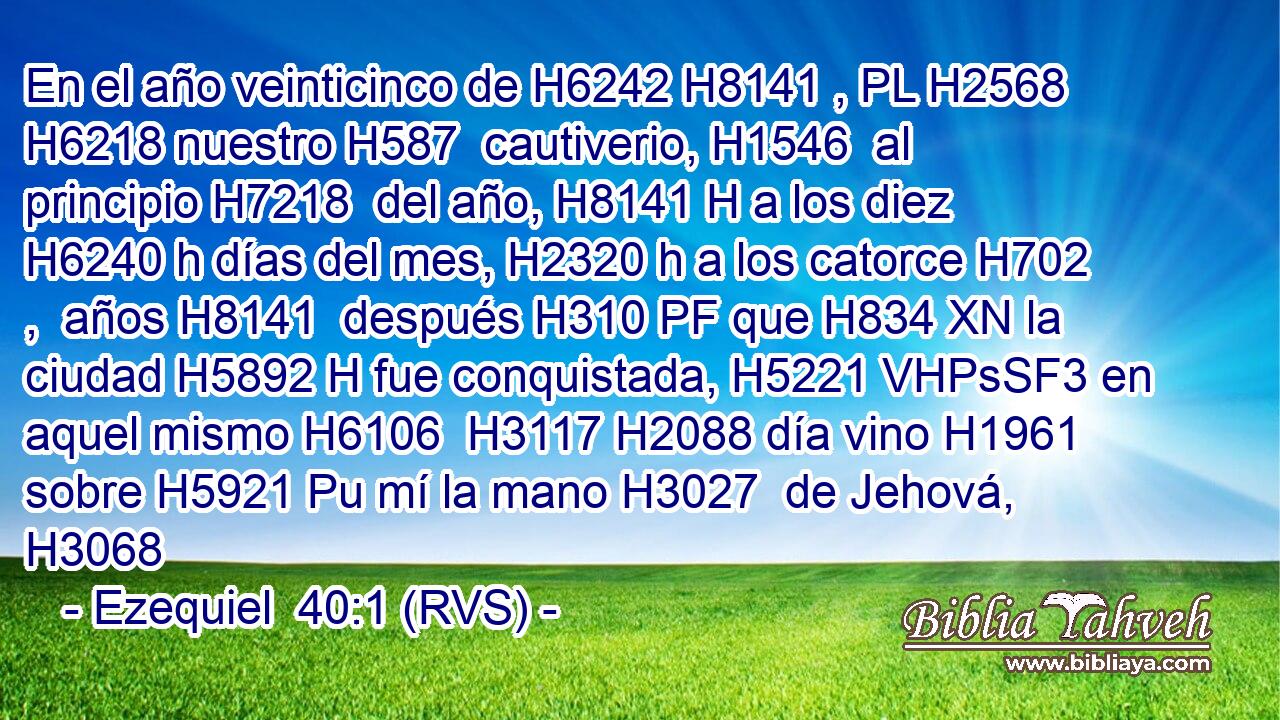 En el año veinticinco de H6242 H8141 , PL H2568 H6218 nuestro H587  cautiverio, H1546  al principio H7218  del año, H8141 H a los diez H6240 h días del mes, H2320 h a los catorce H702 ,  años H8141  después H310 PF que H834 XN la ciudad H5892 H fue conquistada, H5221 VHPsSF3 en aquel mismo H6106  H3117 H2088 día vino H1961  sobre H5921 Pu mí la mano H3027  de Jehová, H3068  