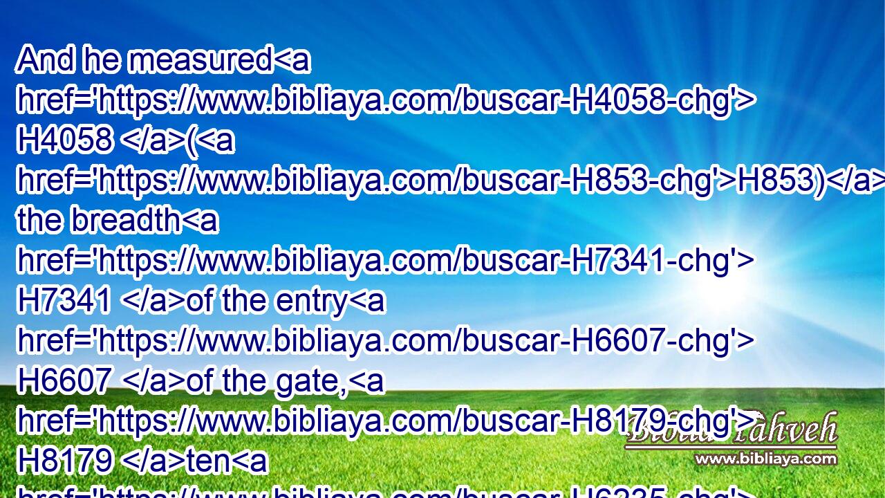 And he measured H4058 (H853) the breadth H7341 of the entry H6607 of the gate, H8179 ten H6235 cubits; H520 and the length H753 of the gate, H8179 thirteen H7969  H6240 cubits.H520