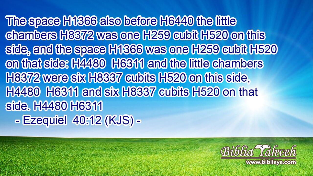 The space H1366 also before H6440 the little chambers H8372 was one H259 cubit H520 on this side, and the space H1366 was one H259 cubit H520 on that side: H4480  H6311 and the little chambers H8372 were six H8337 cubits H520 on this side, H4480  H6311 and six H8337 cubits H520 on that side. H4480 H6311