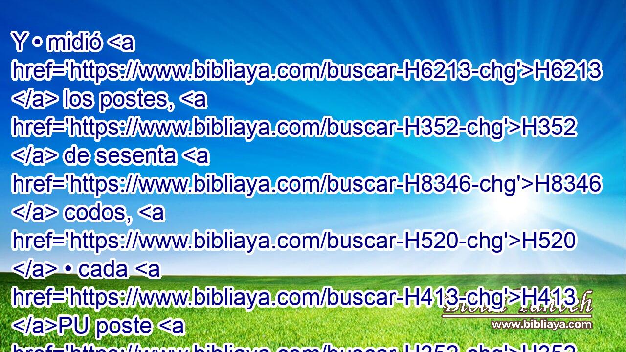 Y • midió H6213  los postes, H352  de sesenta H8346  codos, H520  • cada H413 PU poste H352  del atrio H2691 H y del portal H8179 H « todo en derredor. » * H5439 ,  