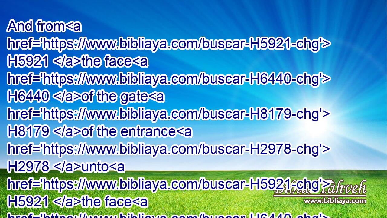And from H5921 the face H6440 of the gate H8179 of the entrance H2978 unto H5921 the face H6440 of the porch H197 of the inner H6442 gate H8179 were fifty H2572 cubits.H520