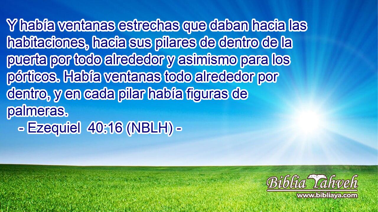  Y había ventanas estrechas que daban hacia las habitaciones, hacia sus pilares de dentro de la puerta por todo alrededor y asimismo para los pórticos. Había ventanas todo alrededor por dentro, y en cada pilar había figuras de palmeras. 