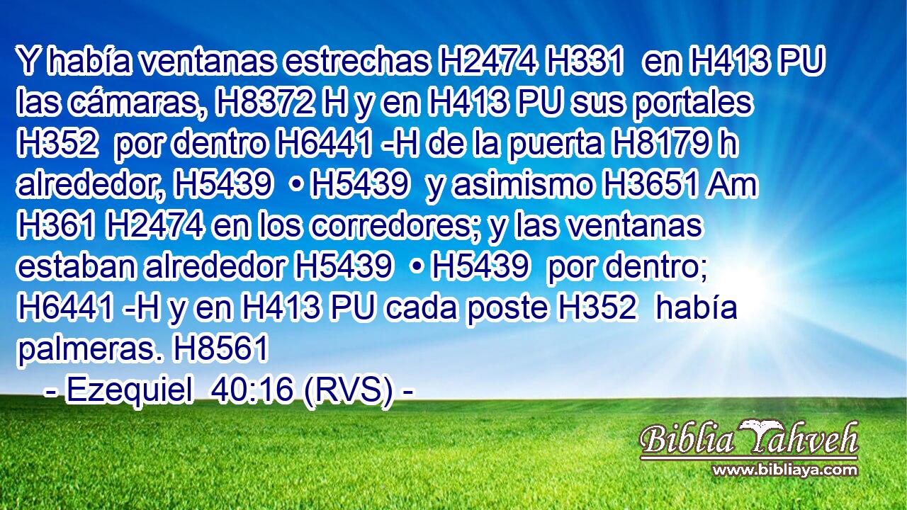 Y había ventanas estrechas H2474 H331  en H413 PU las cámaras, H8372 H y en H413 PU sus portales H352  por dentro H6441 -H de la puerta H8179 h alrededor, H5439  • H5439  y asimismo H3651 Am H361 H2474 en los corredores; y las ventanas estaban alrededor H5439  • H5439  por dentro; H6441 -H y en H413 PU cada poste H352  había palmeras. H8561  