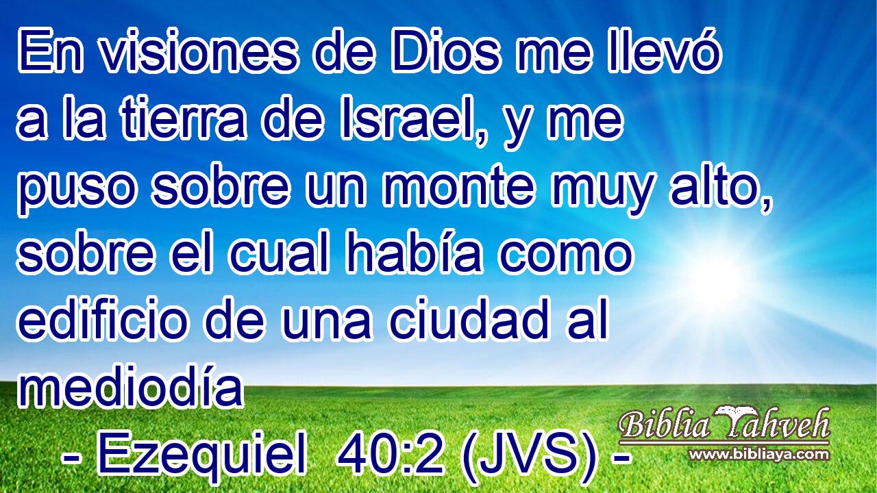 En visiones de Dios me llevó a la tierra de Israel, y me puso sobre un monte muy alto, sobre el cual había como edificio de una ciudad al mediodía