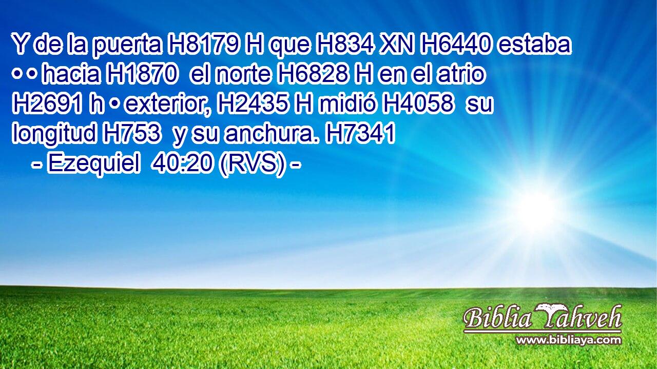 Y de la puerta H8179 H que H834 XN H6440 estaba • • hacia H1870  el norte H6828 H en el atrio H2691 h • exterior, H2435 H midió H4058  su longitud H753  y su anchura. H7341  