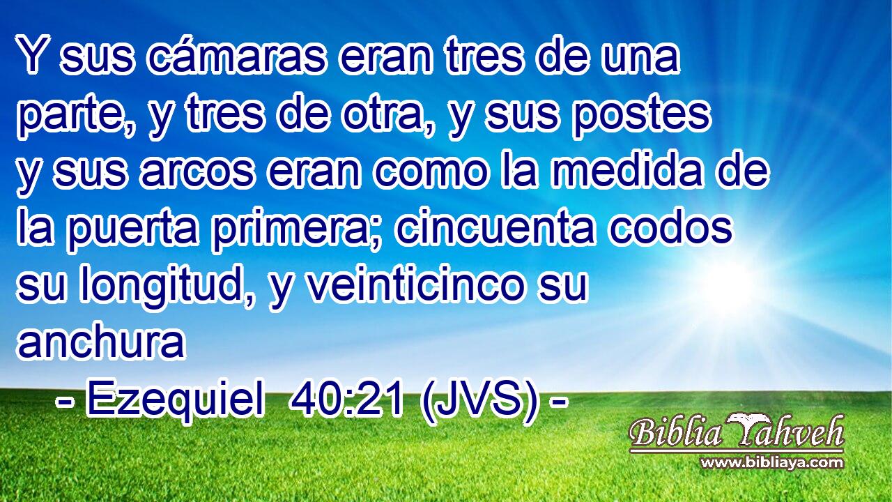 Y sus cámaras eran tres de una parte, y tres de otra, y sus postes y sus arcos eran como la medida de la puerta primera; cincuenta codos su longitud, y veinticinco su anchura