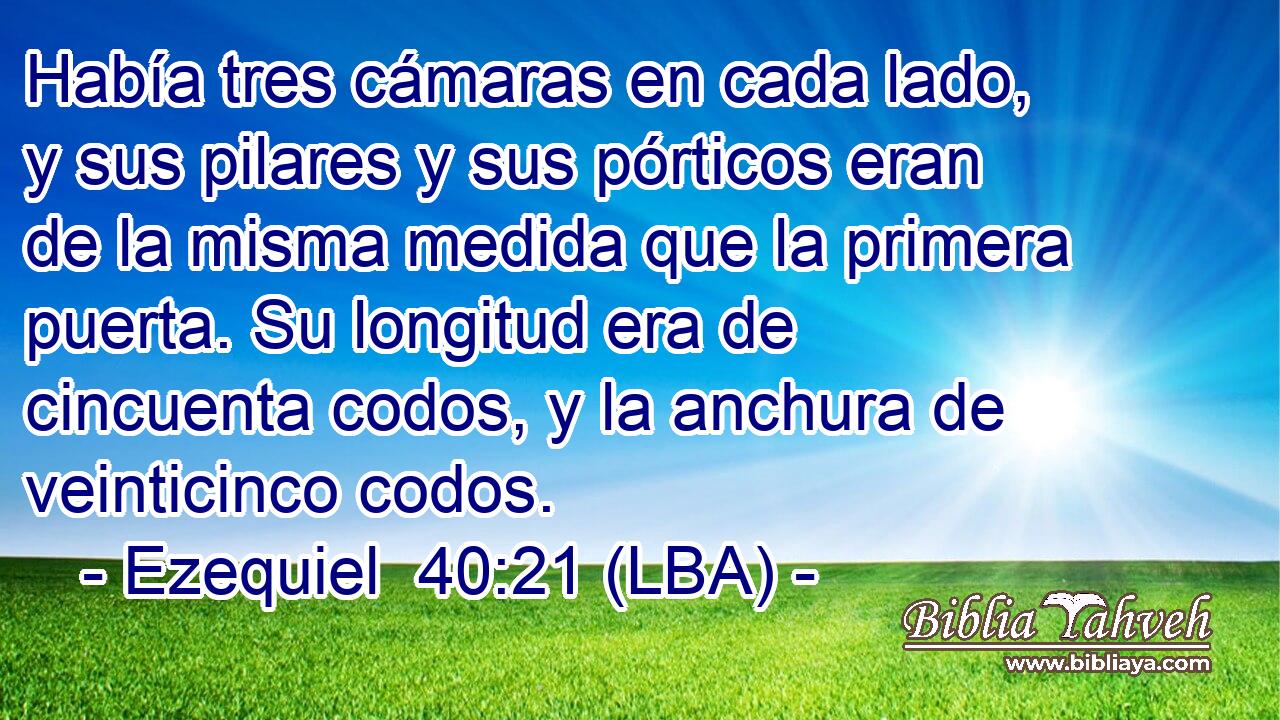 Había tres cámaras en cada lado, y sus pilares y sus pórticos eran de la misma medida que la primera puerta. Su longitud era de cincuenta codos, y la anchura de veinticinco codos.