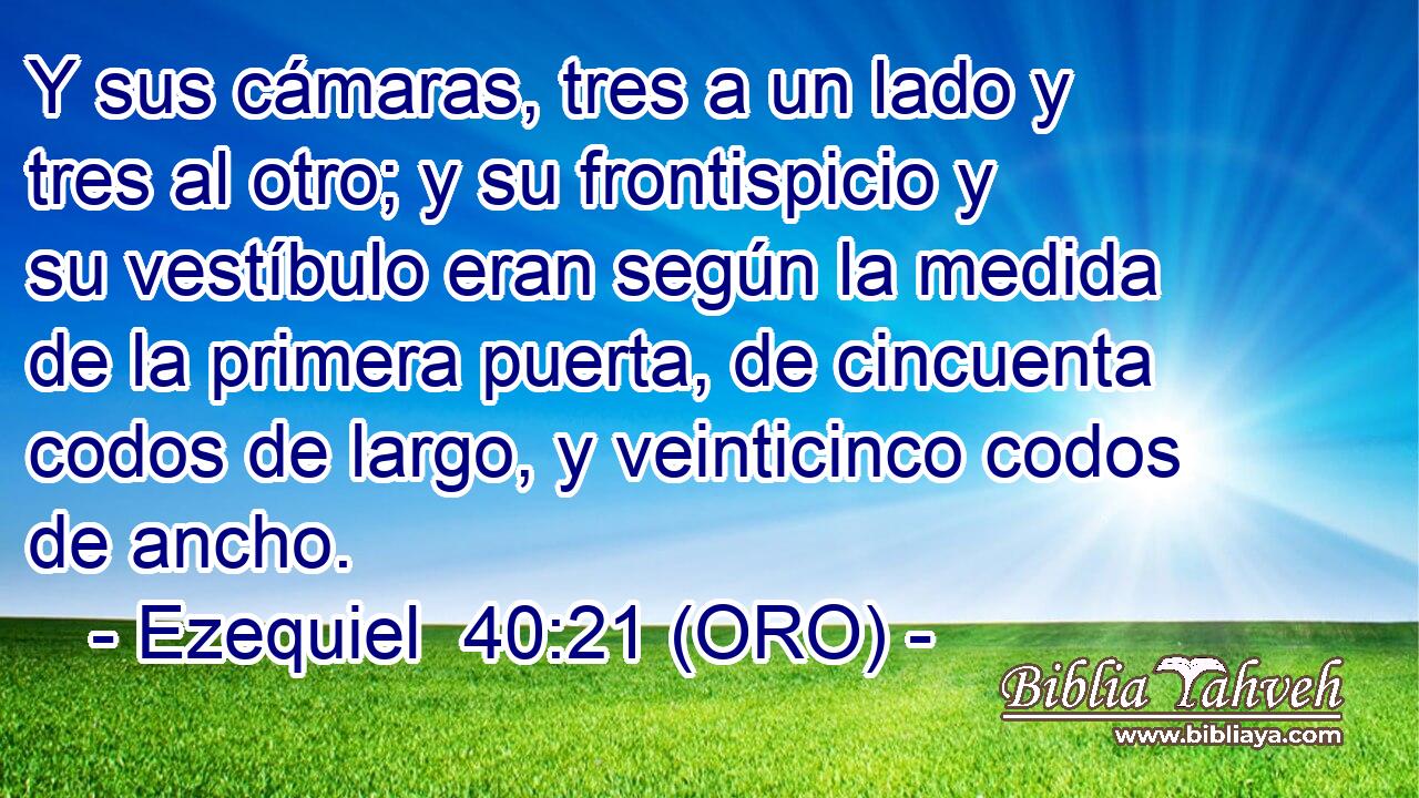  Y sus cámaras, tres a un lado y tres al otro; y su frontispicio y su vestíbulo eran según la medida de la primera puerta, de cincuenta codos de largo, y veinticinco codos de ancho. 