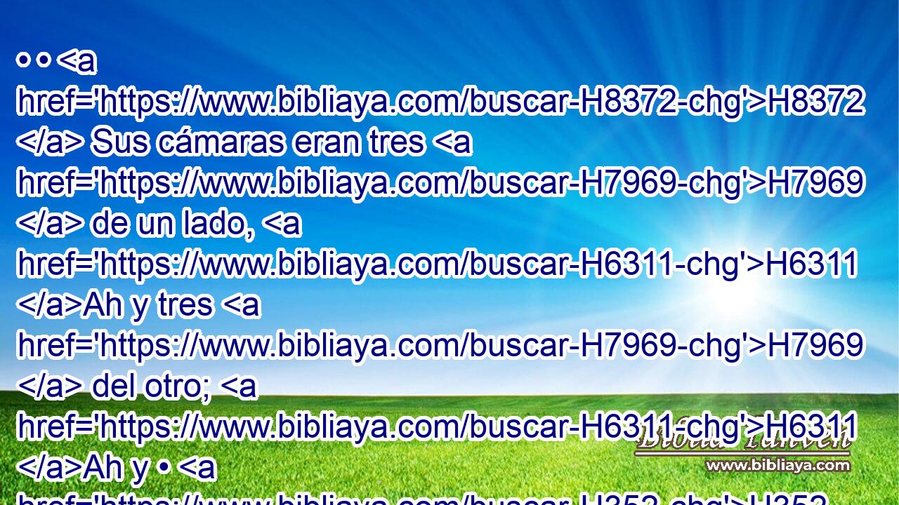 • • H8372  Sus cámaras eran tres H7969  de un lado, H6311 Ah y tres H7969  del otro; H6311 Ah y • H352  H361 sus postes y • sus arcos eran H1961  H4060 como la medida H4055  de la puerta H8179 H primera: H7223 H H2572 cincuenta codos H520  de longitud, H753  • y veinticinco H2568 , CC,  H6242 de ancho. H7341  • • • H520 h 