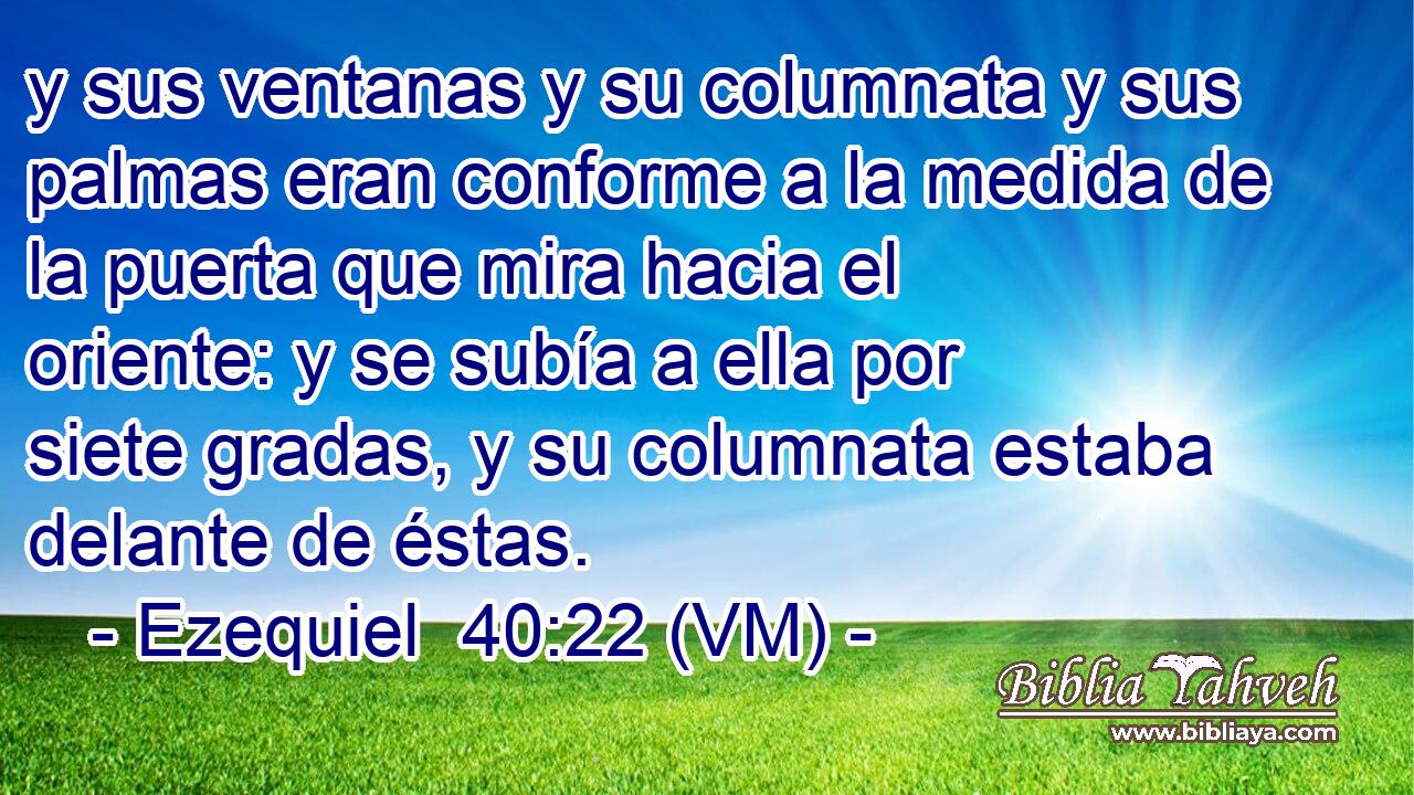  y sus ventanas y su columnata y sus palmas eran conforme a la medida de la puerta que mira hacia el oriente: y se subía a ella por siete gradas, y su columnata estaba delante de éstas. 