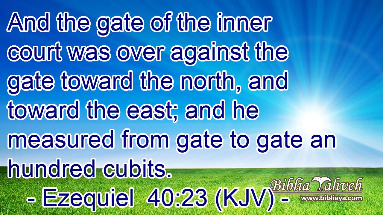 And the gate of the inner court was over against the gate toward the north, and toward the east; and he measured from gate to gate an hundred cubits.
