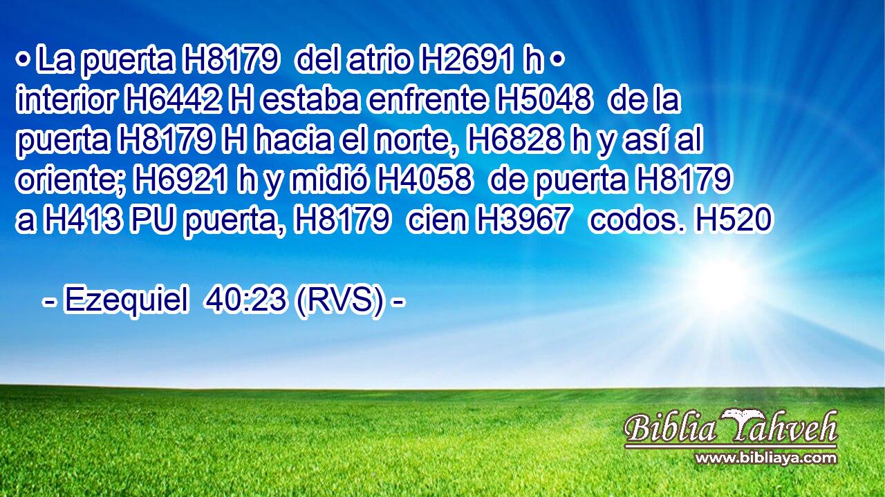 • La puerta H8179  del atrio H2691 h • interior H6442 H estaba enfrente H5048  de la puerta H8179 H hacia el norte, H6828 h y así al oriente; H6921 h y midió H4058  de puerta H8179  a H413 PU puerta, H8179  cien H3967  codos. H520  