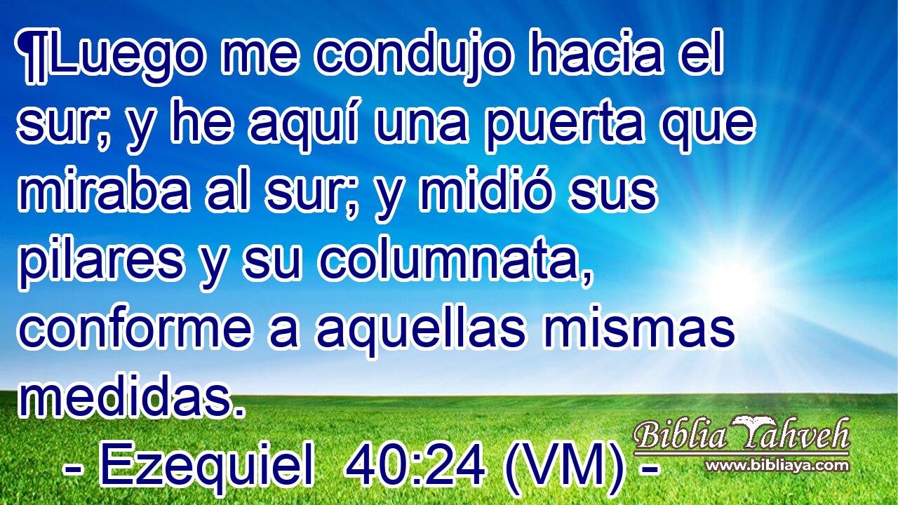 ¶Luego me condujo hacia el sur; y he aquí una puerta que miraba al sur; y midió sus pilares y su columnata, conforme a aquellas mismas medidas. 