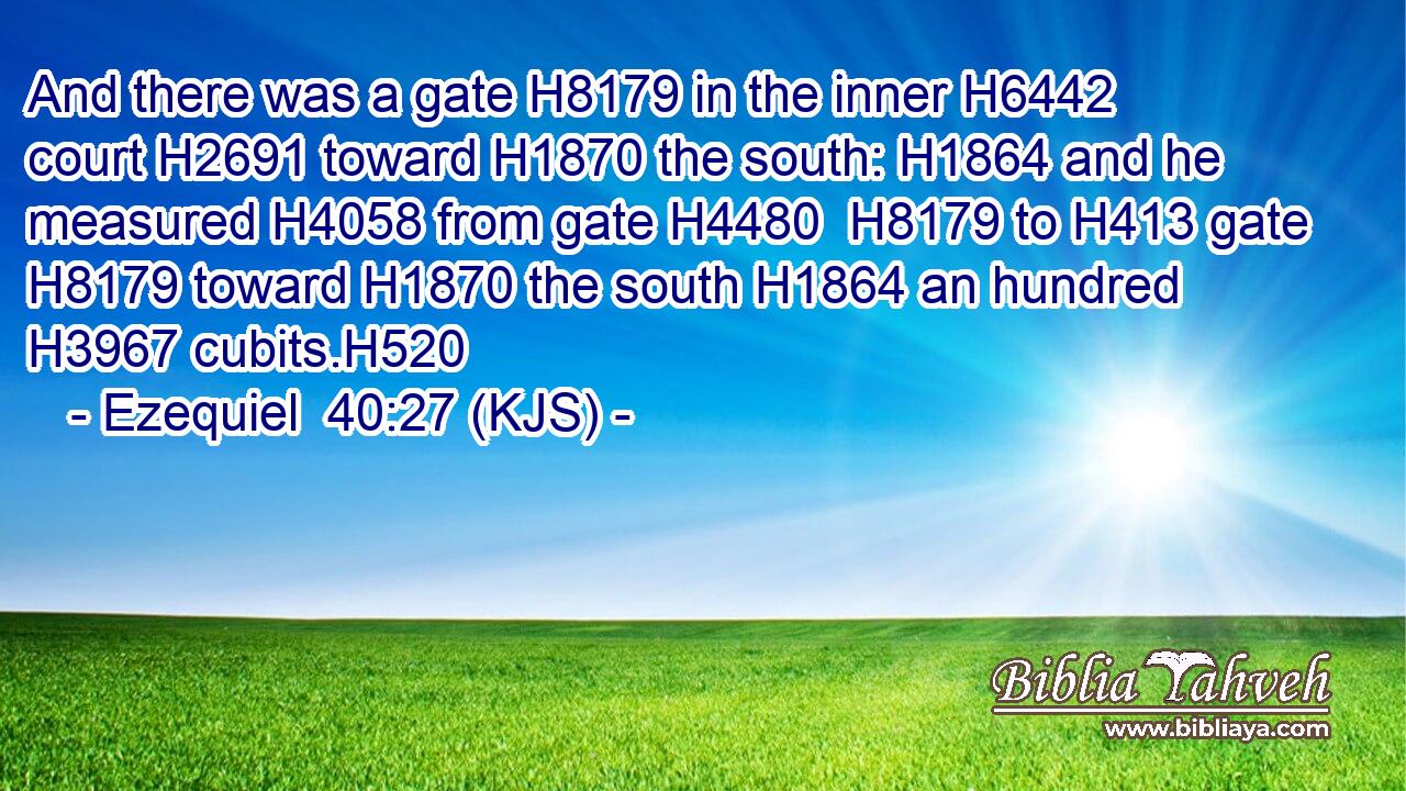 And there was a gate H8179 in the inner H6442 court H2691 toward H1870 the south: H1864 and he measured H4058 from gate H4480  H8179 to H413 gate H8179 toward H1870 the south H1864 an hundred H3967 cubits.H520