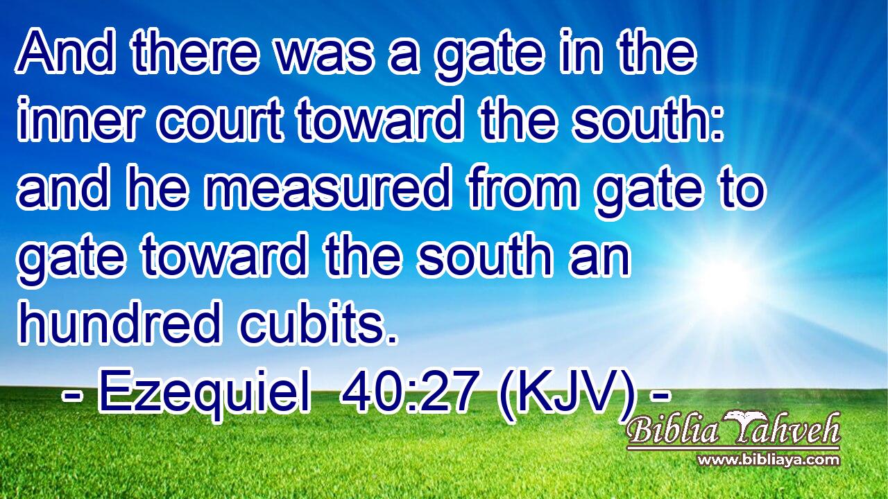 And there was a gate in the inner court toward the south: and he measured from gate to gate toward the south an hundred cubits.