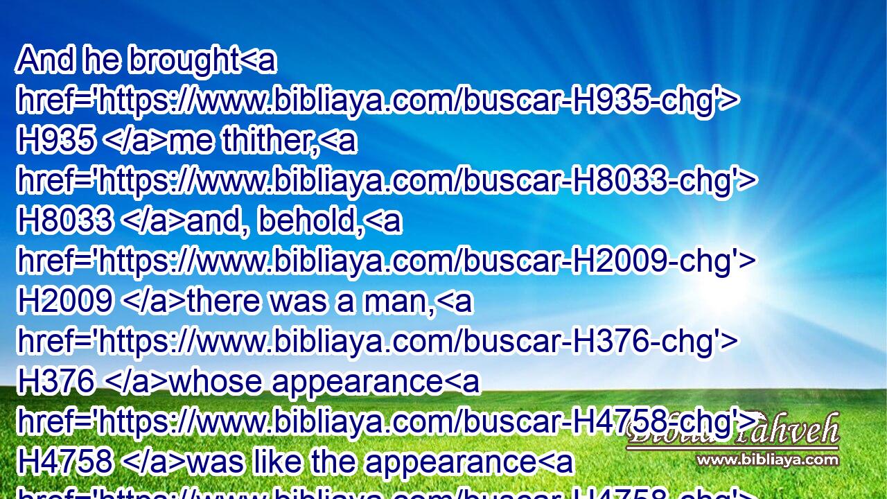 And he brought H935 me thither, H8033 and, behold, H2009 there was a man, H376 whose appearance H4758 was like the appearance H4758 of brass, H5178 with a line H6616 of flax H6593 in his hand, H3027 and a measuring H4060 reed; H7070 and he H1931 stood H5975 in the gate.H8179