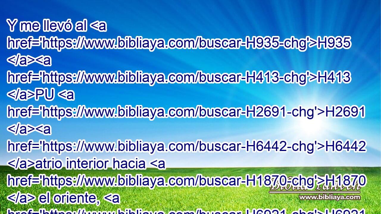 Y me llevó al H935 H413 PU H2691 H6442 atrio interior hacia H1870  el oriente, H6921 H y midió H4058  • la puerta H8179 H H4060 H428 conforme a estas medidas. 