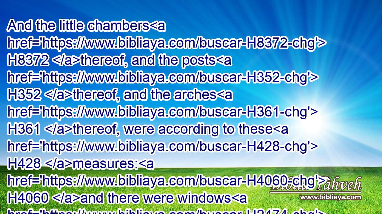 And the little chambers H8372 thereof, and the posts H352 thereof, and the arches H361 thereof, were according to these H428 measures: H4060 and there were windows H2474 therein and in the arches H361 thereof round about: H5439  H5439 it was fifty H2572 cubits H520 long, H753 and five H2568 and twenty H6242 cubits H520 broad.H7341