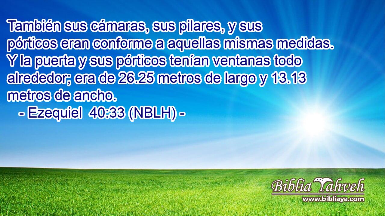  También sus cámaras, sus pilares, y sus pórticos eran conforme a aquellas mismas medidas. Y la puerta y sus pórticos tenían ventanas todo alrededor; era de 26.25 metros de largo y 13.13 metros de ancho. 