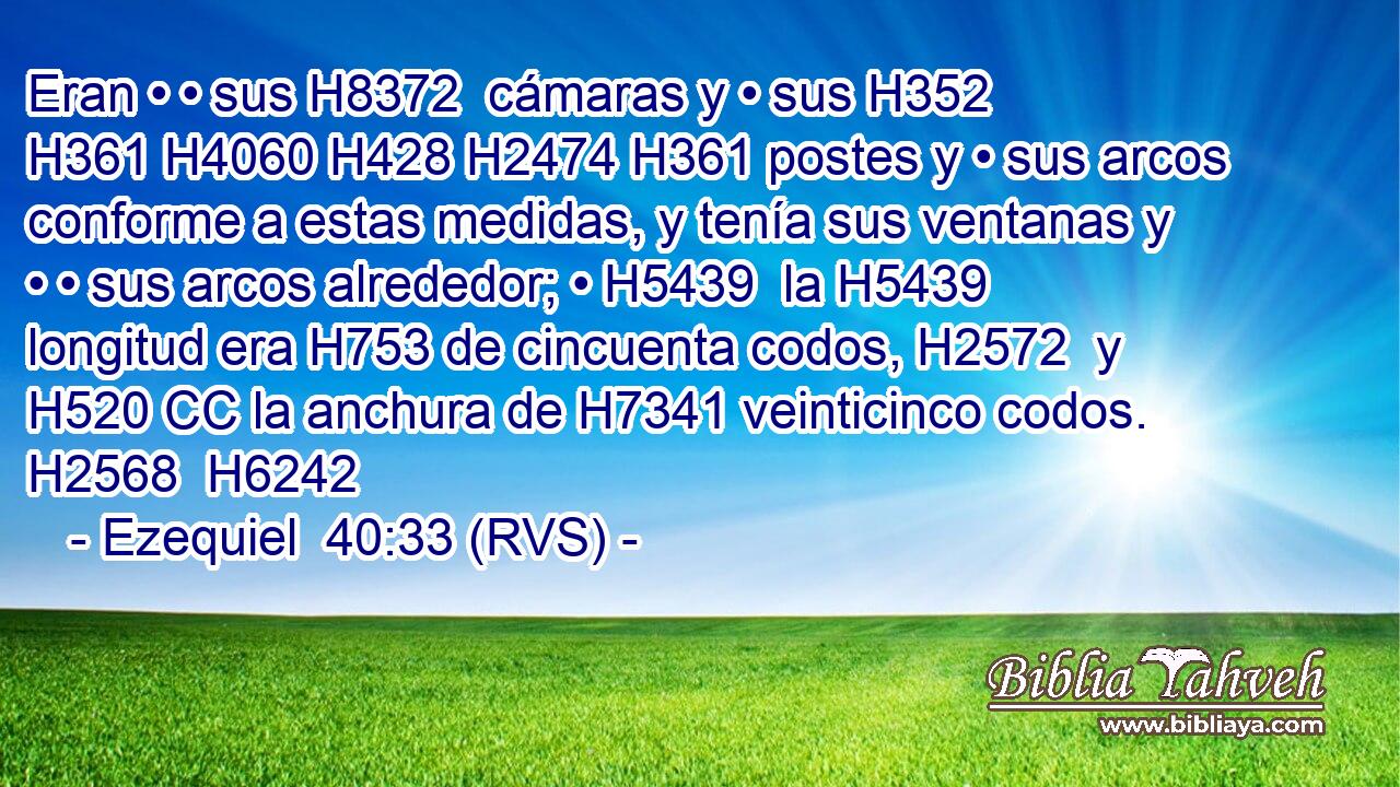 Eran • • sus H8372  cámaras y • sus H352  H361 H4060 H428 H2474 H361 postes y • sus arcos conforme a estas medidas, y tenía sus ventanas y • • sus arcos alrededor; • H5439  la H5439 longitud era H753 de cincuenta codos, H2572  y H520 CC la anchura de H7341 veinticinco codos. H2568  H6242 
