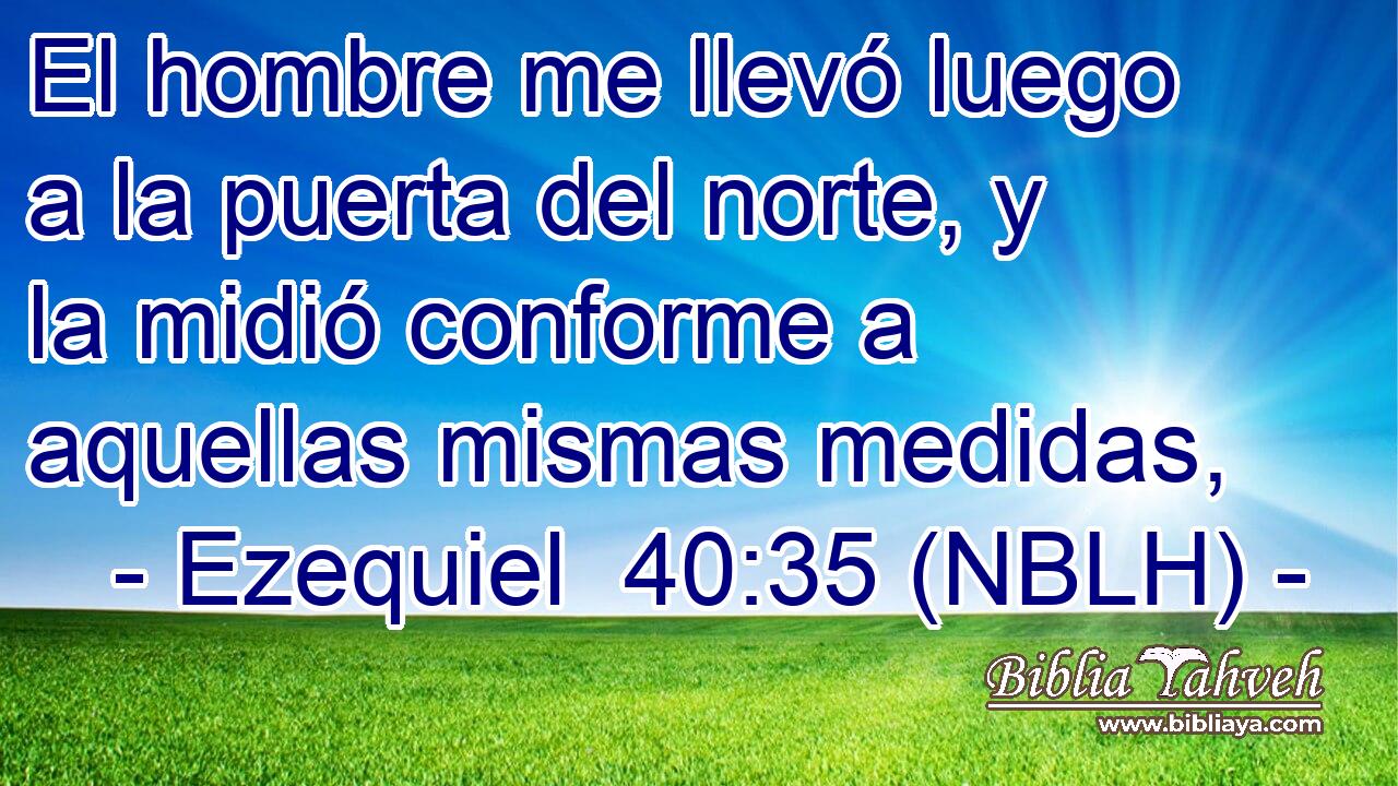  El hombre me llevó luego a la puerta del norte, y la midió conforme a aquellas mismas medidas, 