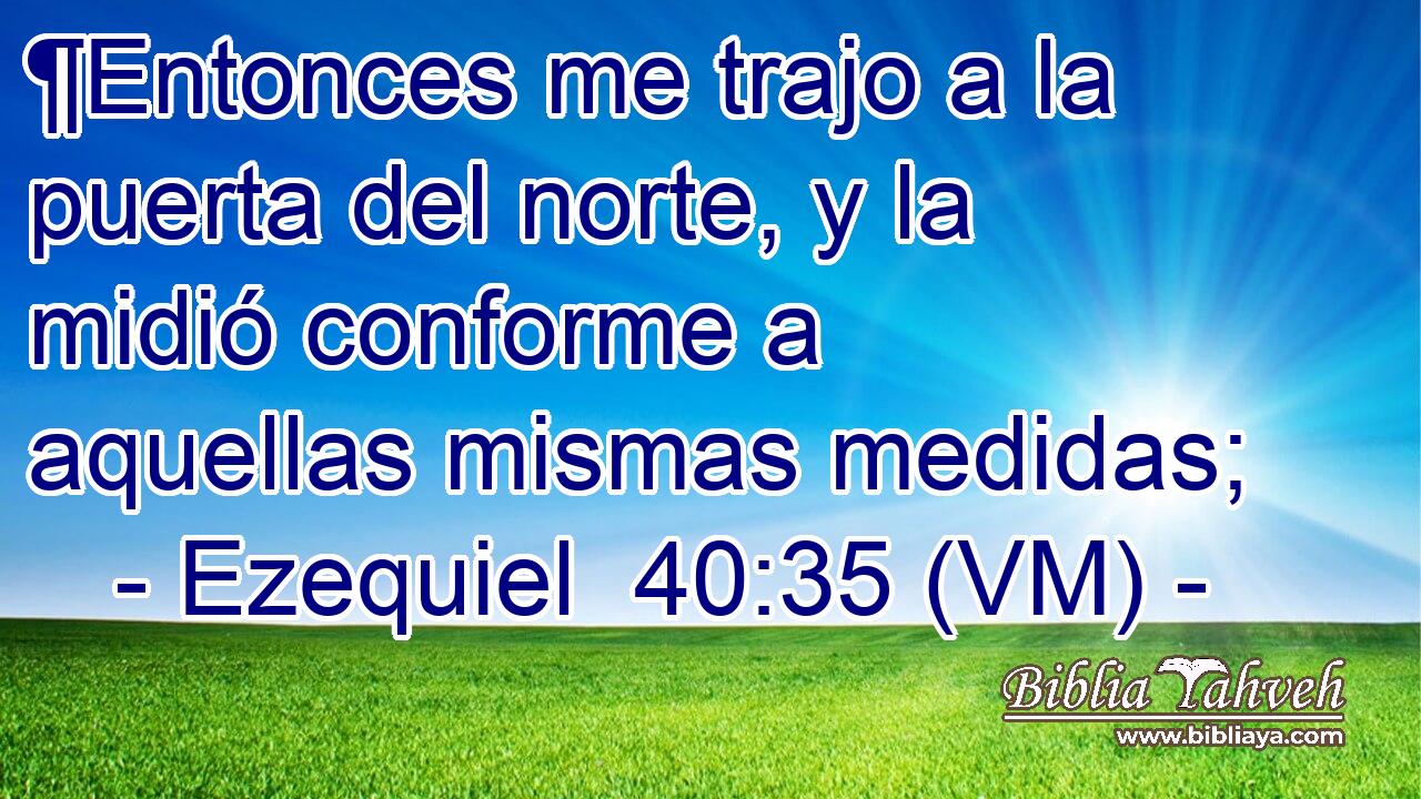  ¶Entonces me trajo a la puerta del norte, y la midió conforme a aquellas mismas medidas; 