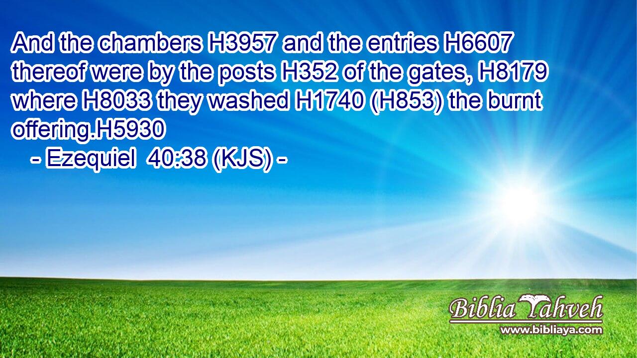 And the chambers H3957 and the entries H6607 thereof were by the posts H352 of the gates, H8179 where H8033 they washed H1740 (H853) the burnt offering.H5930