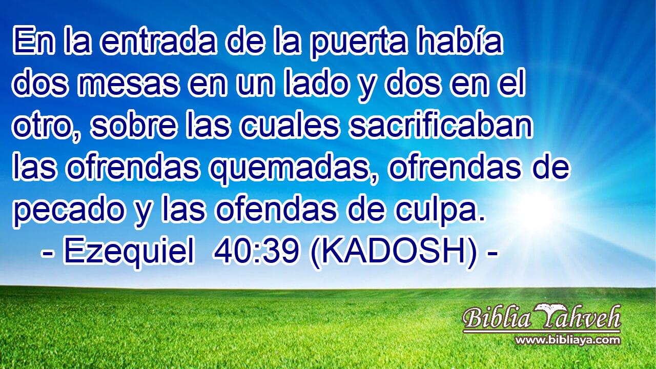  En la entrada de la puerta había dos mesas en un lado y dos en el otro, sobre las cuales sacrificaban las ofrendas quemadas, ofrendas de pecado y las ofendas de culpa. 