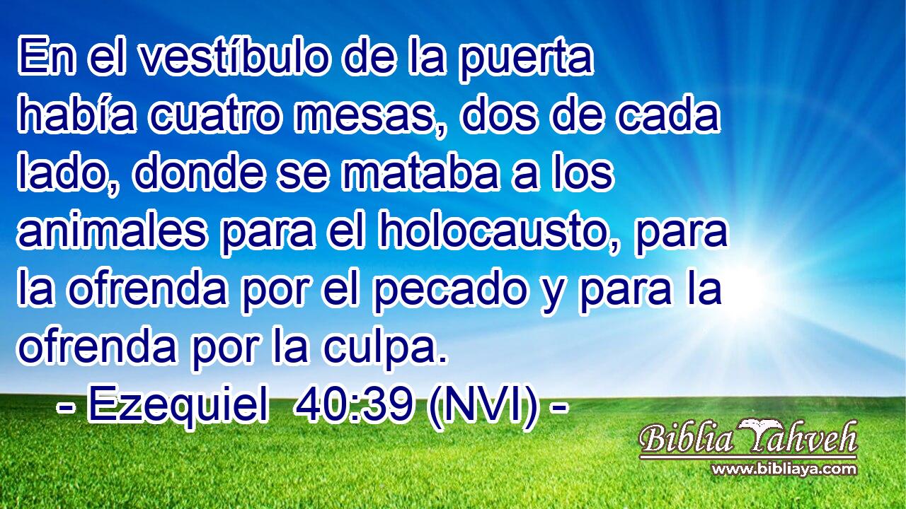  En el vestíbulo de la puerta había cuatro mesas, dos de cada lado, donde se mataba a los animales para el holocausto, para la ofrenda por el pecado y para la ofrenda por la culpa. 