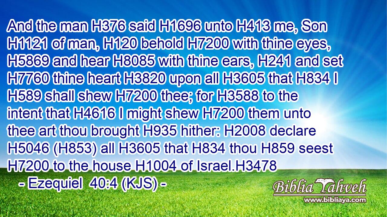 And the man H376 said H1696 unto H413 me, Son H1121 of man, H120 behold H7200 with thine eyes, H5869 and hear H8085 with thine ears, H241 and set H7760 thine heart H3820 upon all H3605 that H834 I H589 shall shew H7200 thee; for H3588 to the intent that H4616 I might shew H7200 them unto thee art thou brought H935 hither: H2008 declare H5046 (H853) all H3605 that H834 thou H859 seest H7200 to the house H1004 of Israel.H3478